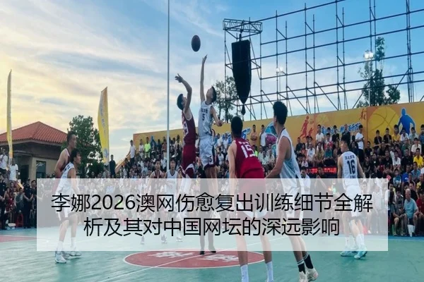 李娜2026澳网伤愈复出训练细节全解析及其对中国网坛的深远影响