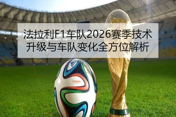 法拉利F1车队2026赛季技术升级与车队变化全方位解析